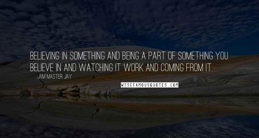 Jam Master Jay Quotes: Believing in something and being a part of something you believe in and watching it work and coming from it.