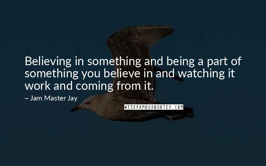 Jam Master Jay Quotes: Believing in something and being a part of something you believe in and watching it work and coming from it.