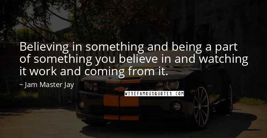 Jam Master Jay Quotes: Believing in something and being a part of something you believe in and watching it work and coming from it.