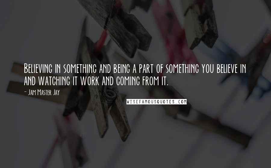 Jam Master Jay Quotes: Believing in something and being a part of something you believe in and watching it work and coming from it.