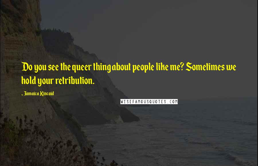 Jamaica Kincaid Quotes: Do you see the queer thing about people like me? Sometimes we hold your retribution.