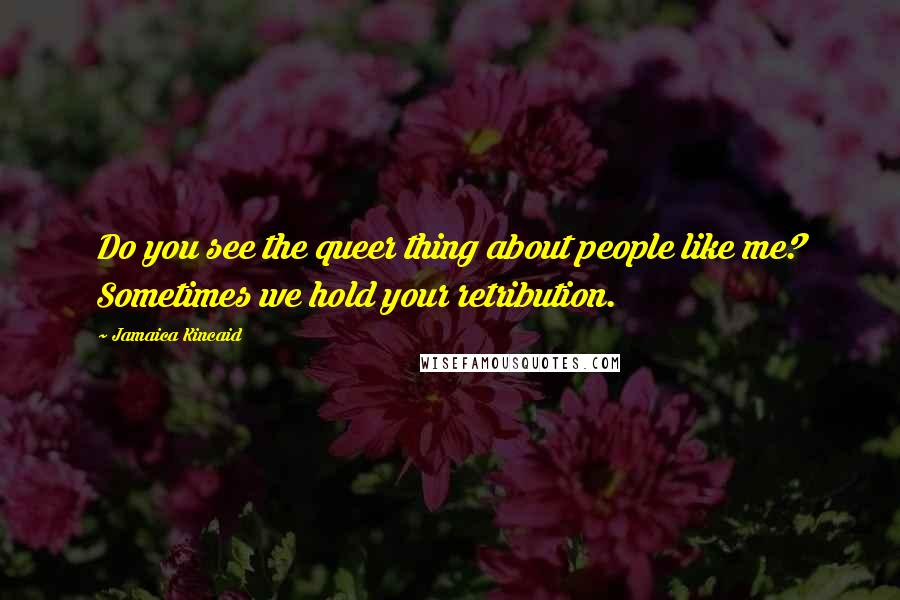 Jamaica Kincaid Quotes: Do you see the queer thing about people like me? Sometimes we hold your retribution.