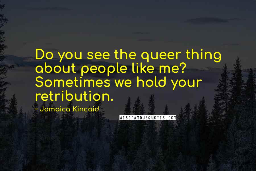 Jamaica Kincaid Quotes: Do you see the queer thing about people like me? Sometimes we hold your retribution.