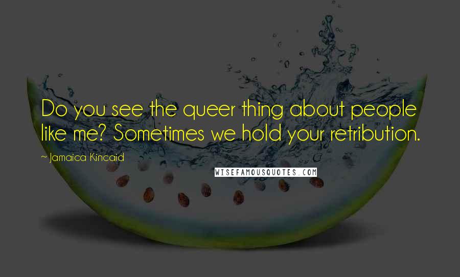 Jamaica Kincaid Quotes: Do you see the queer thing about people like me? Sometimes we hold your retribution.