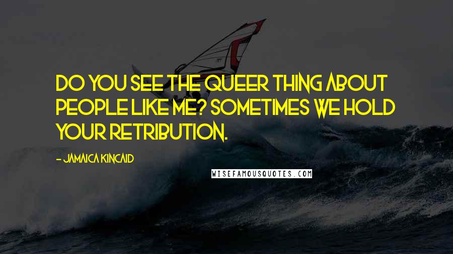 Jamaica Kincaid Quotes: Do you see the queer thing about people like me? Sometimes we hold your retribution.