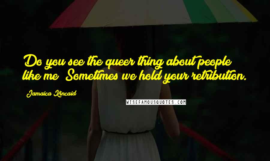 Jamaica Kincaid Quotes: Do you see the queer thing about people like me? Sometimes we hold your retribution.