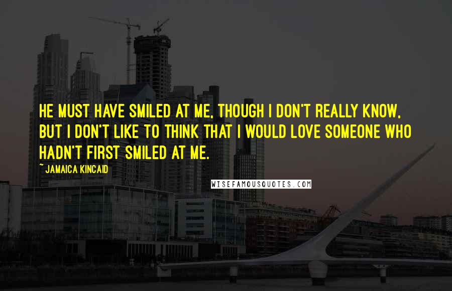 Jamaica Kincaid Quotes: He must have smiled at me, though I don't really know, but I don't like to think that I would love someone who hadn't first smiled at me.