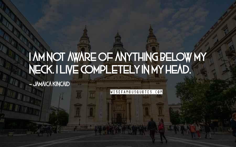 Jamaica Kincaid Quotes: I am not aware of anything below my neck. I live completely in my head.