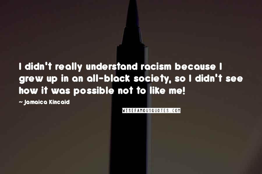 Jamaica Kincaid Quotes: I didn't really understand racism because I grew up in an all-black society, so I didn't see how it was possible not to like me!