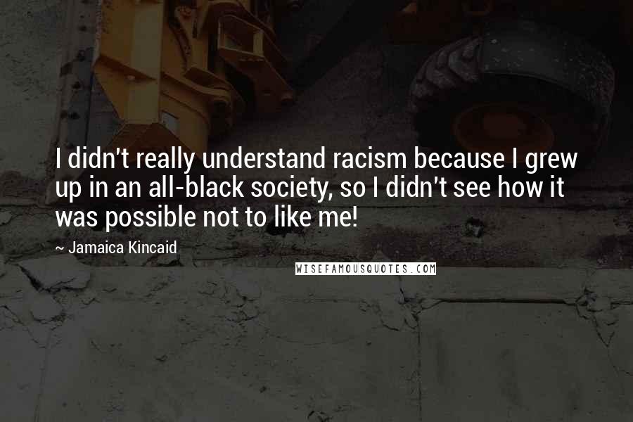 Jamaica Kincaid Quotes: I didn't really understand racism because I grew up in an all-black society, so I didn't see how it was possible not to like me!