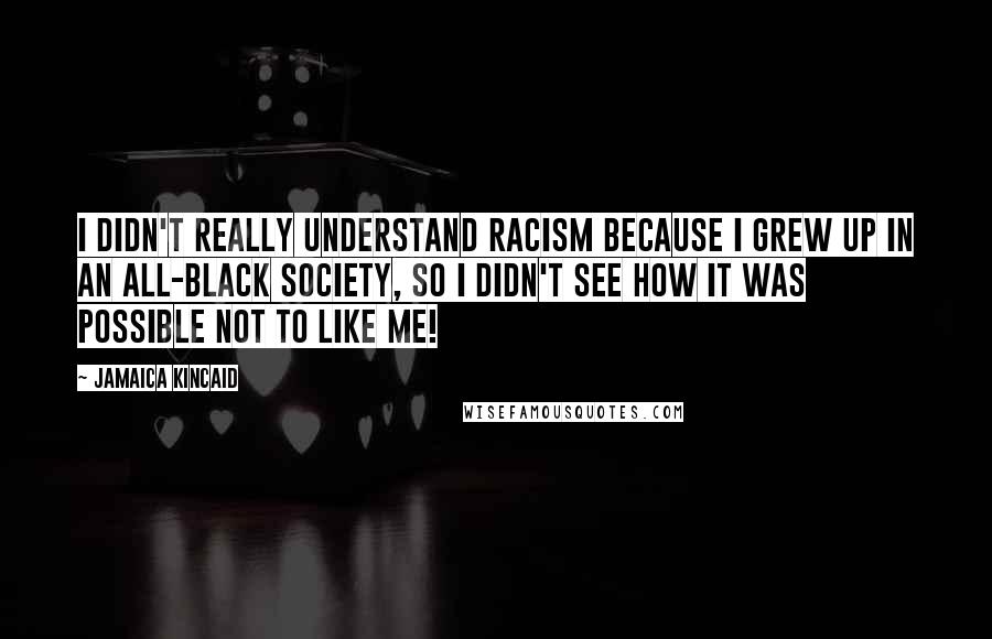 Jamaica Kincaid Quotes: I didn't really understand racism because I grew up in an all-black society, so I didn't see how it was possible not to like me!
