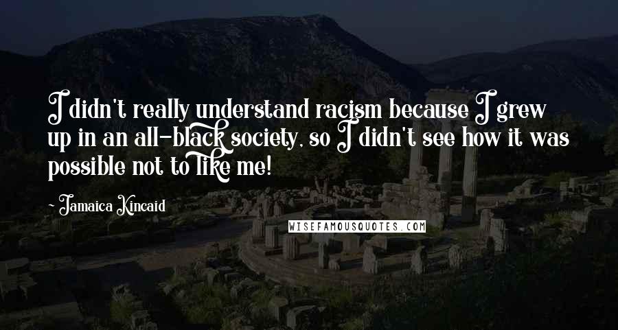 Jamaica Kincaid Quotes: I didn't really understand racism because I grew up in an all-black society, so I didn't see how it was possible not to like me!