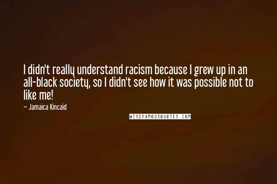 Jamaica Kincaid Quotes: I didn't really understand racism because I grew up in an all-black society, so I didn't see how it was possible not to like me!