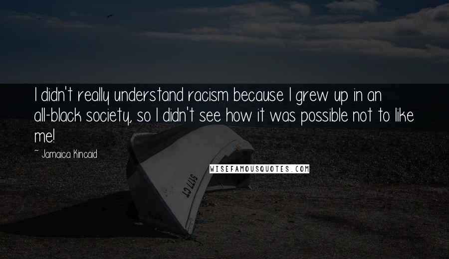 Jamaica Kincaid Quotes: I didn't really understand racism because I grew up in an all-black society, so I didn't see how it was possible not to like me!