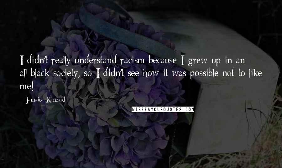 Jamaica Kincaid Quotes: I didn't really understand racism because I grew up in an all-black society, so I didn't see how it was possible not to like me!