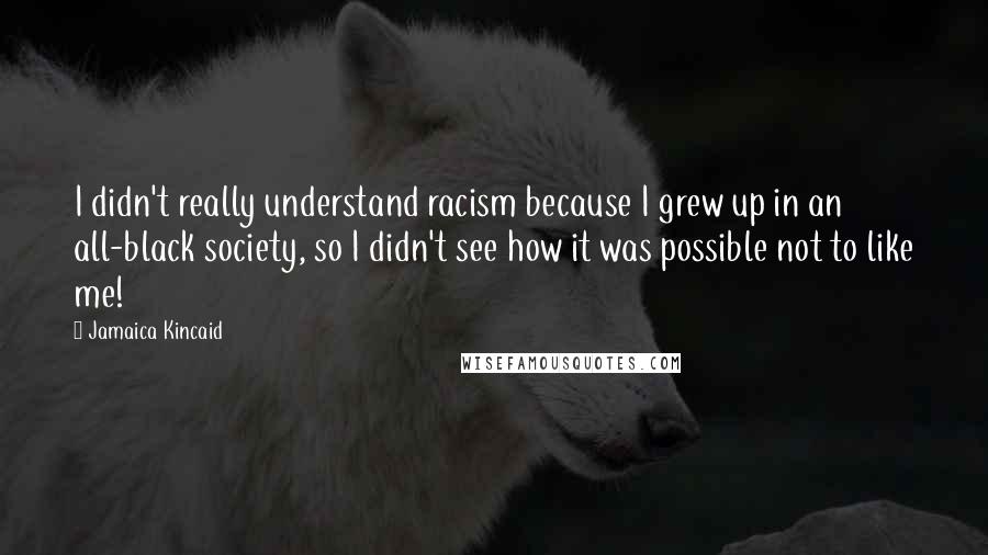 Jamaica Kincaid Quotes: I didn't really understand racism because I grew up in an all-black society, so I didn't see how it was possible not to like me!