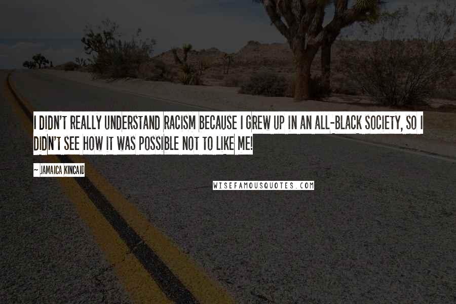 Jamaica Kincaid Quotes: I didn't really understand racism because I grew up in an all-black society, so I didn't see how it was possible not to like me!