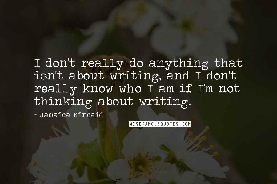 Jamaica Kincaid Quotes: I don't really do anything that isn't about writing, and I don't really know who I am if I'm not thinking about writing.