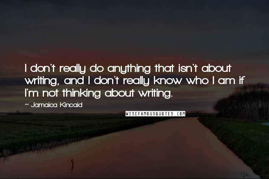 Jamaica Kincaid Quotes: I don't really do anything that isn't about writing, and I don't really know who I am if I'm not thinking about writing.