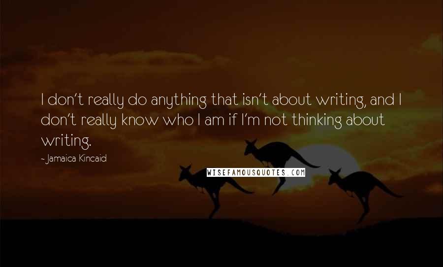 Jamaica Kincaid Quotes: I don't really do anything that isn't about writing, and I don't really know who I am if I'm not thinking about writing.