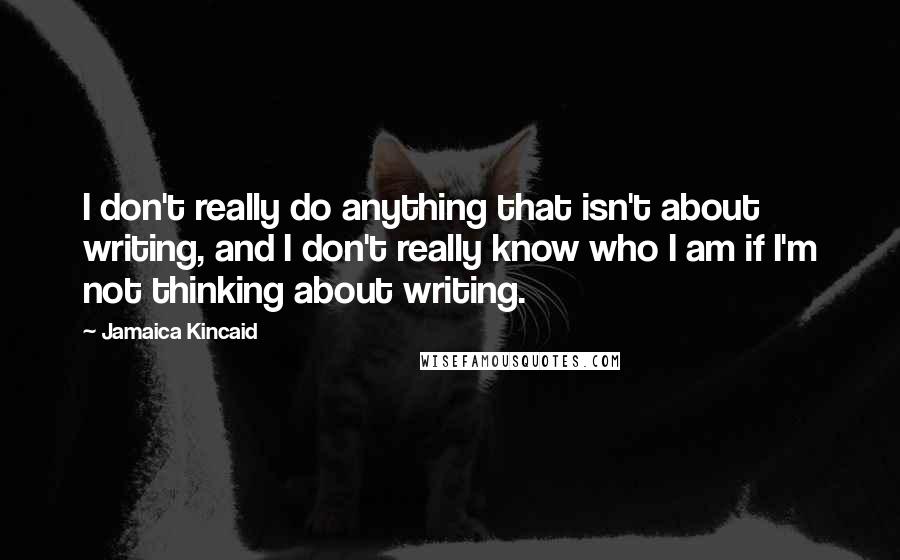 Jamaica Kincaid Quotes: I don't really do anything that isn't about writing, and I don't really know who I am if I'm not thinking about writing.