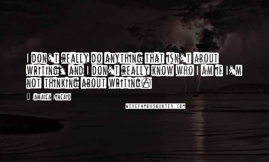 Jamaica Kincaid Quotes: I don't really do anything that isn't about writing, and I don't really know who I am if I'm not thinking about writing.