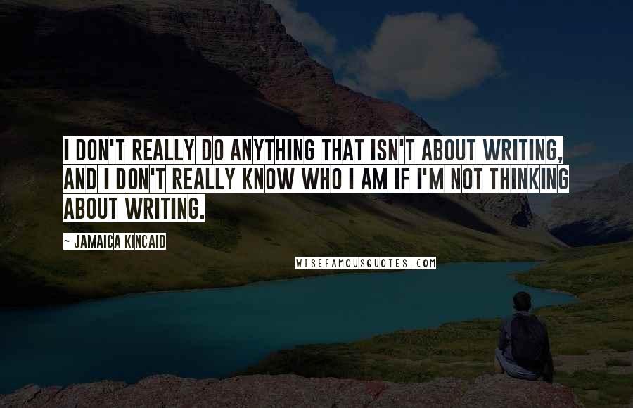 Jamaica Kincaid Quotes: I don't really do anything that isn't about writing, and I don't really know who I am if I'm not thinking about writing.
