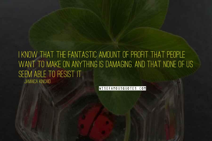 Jamaica Kincaid Quotes: I know that the fantastic amount of profit that people want to make on anything is damaging. And that none of us seem able to resist it.