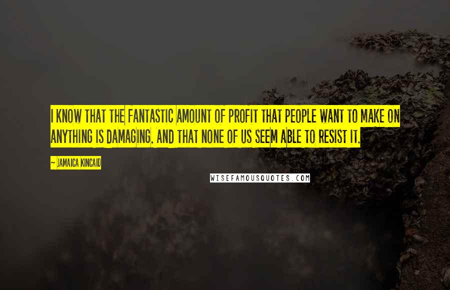 Jamaica Kincaid Quotes: I know that the fantastic amount of profit that people want to make on anything is damaging. And that none of us seem able to resist it.