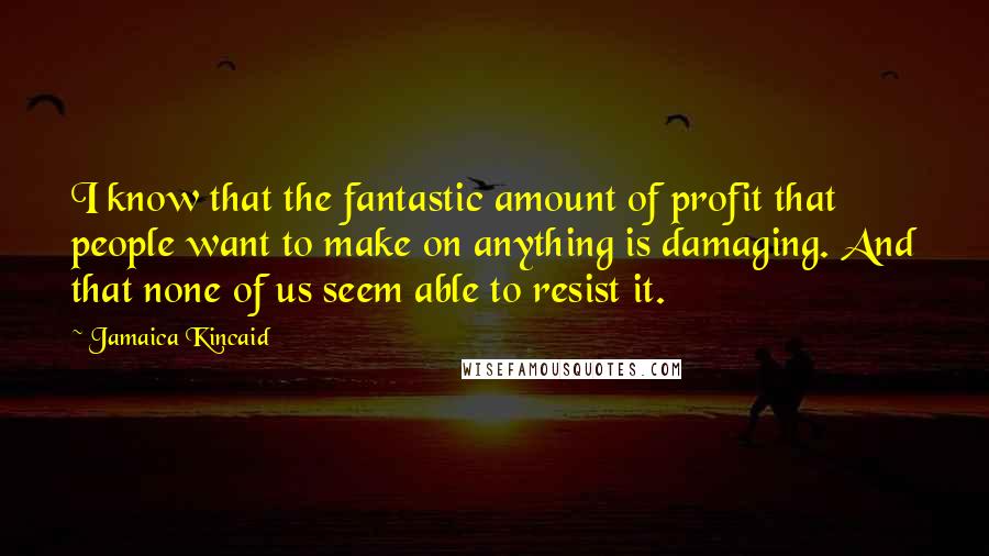 Jamaica Kincaid Quotes: I know that the fantastic amount of profit that people want to make on anything is damaging. And that none of us seem able to resist it.