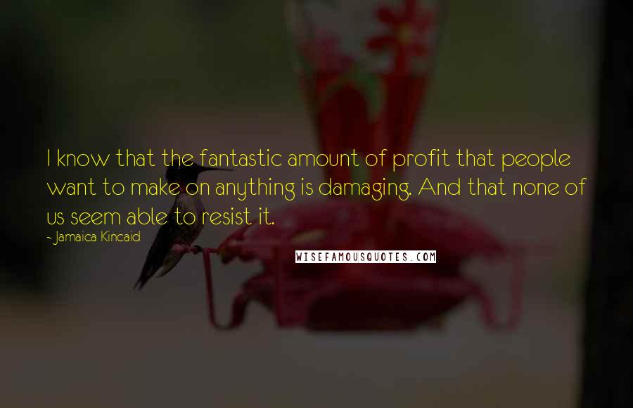 Jamaica Kincaid Quotes: I know that the fantastic amount of profit that people want to make on anything is damaging. And that none of us seem able to resist it.