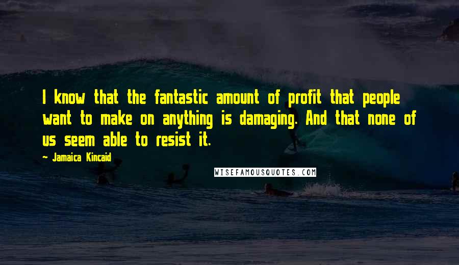 Jamaica Kincaid Quotes: I know that the fantastic amount of profit that people want to make on anything is damaging. And that none of us seem able to resist it.