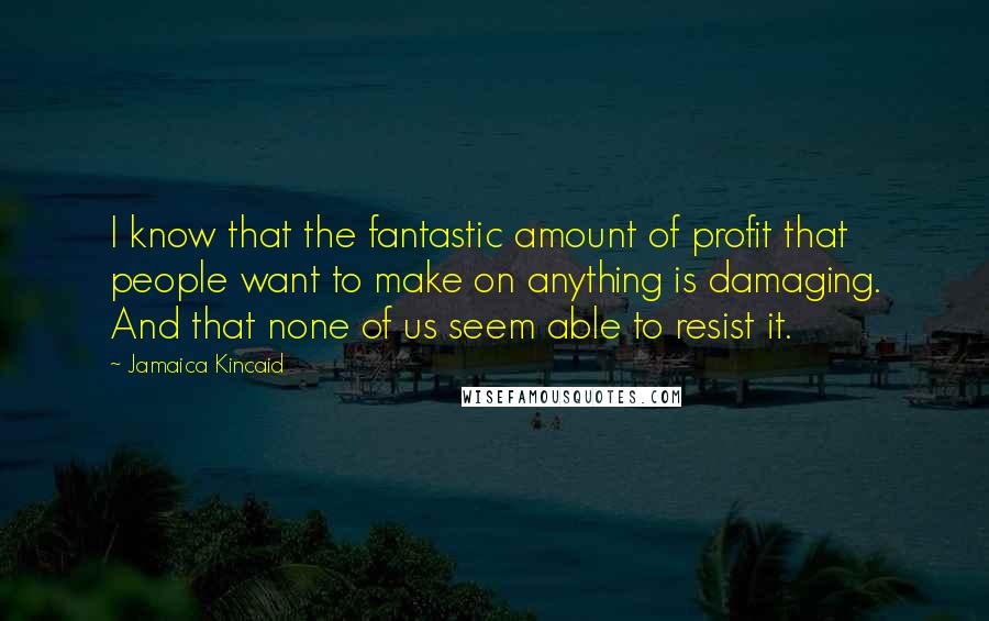 Jamaica Kincaid Quotes: I know that the fantastic amount of profit that people want to make on anything is damaging. And that none of us seem able to resist it.