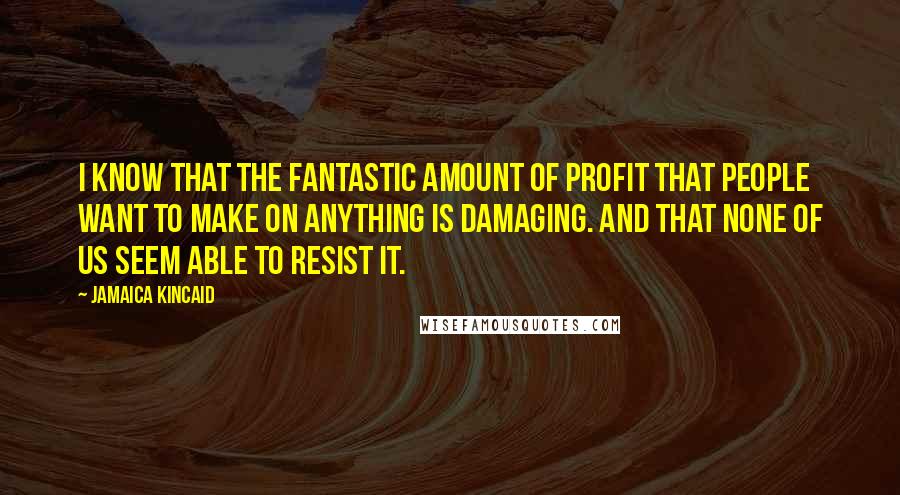 Jamaica Kincaid Quotes: I know that the fantastic amount of profit that people want to make on anything is damaging. And that none of us seem able to resist it.