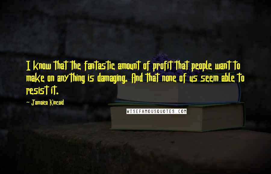 Jamaica Kincaid Quotes: I know that the fantastic amount of profit that people want to make on anything is damaging. And that none of us seem able to resist it.