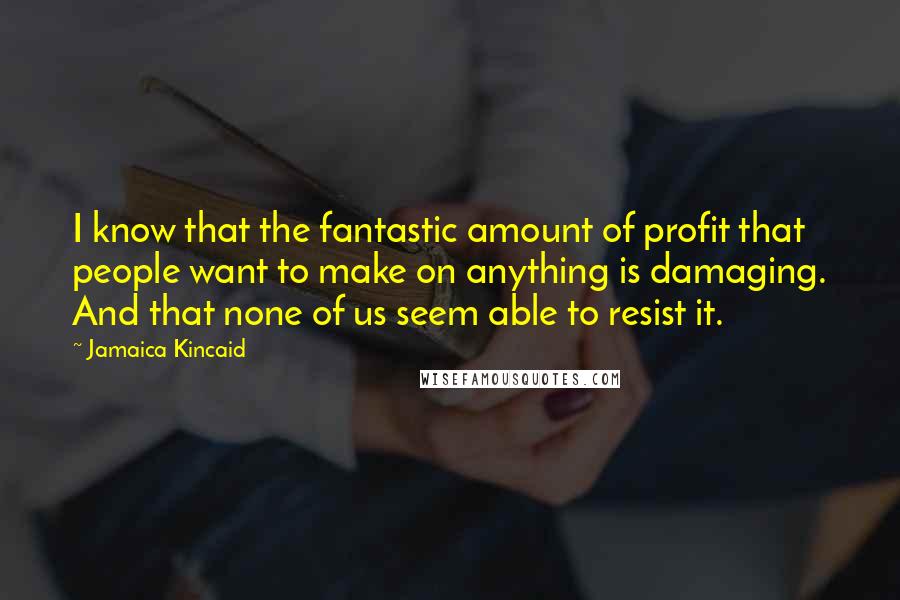 Jamaica Kincaid Quotes: I know that the fantastic amount of profit that people want to make on anything is damaging. And that none of us seem able to resist it.