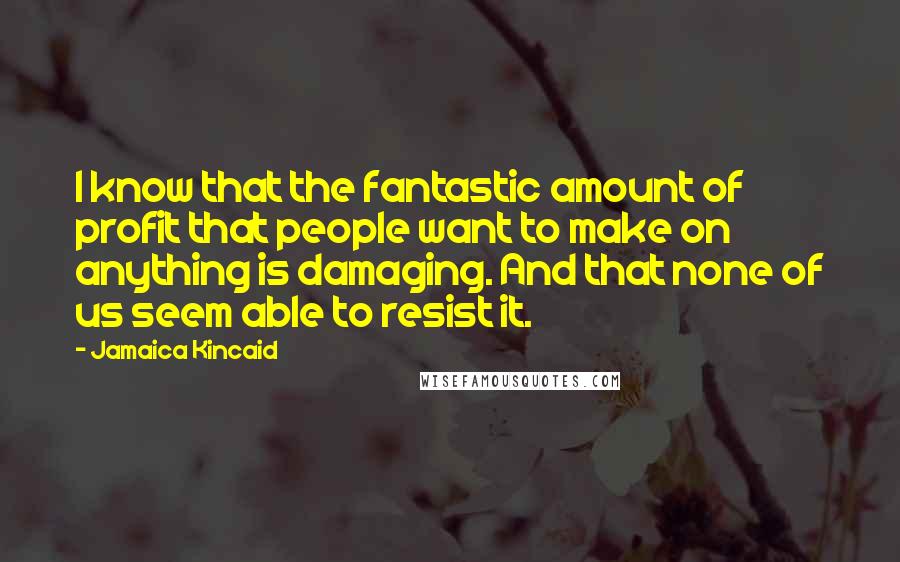Jamaica Kincaid Quotes: I know that the fantastic amount of profit that people want to make on anything is damaging. And that none of us seem able to resist it.