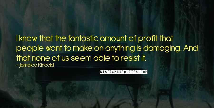 Jamaica Kincaid Quotes: I know that the fantastic amount of profit that people want to make on anything is damaging. And that none of us seem able to resist it.