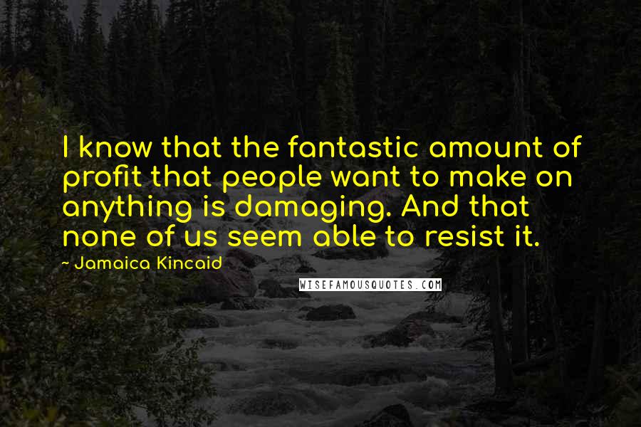 Jamaica Kincaid Quotes: I know that the fantastic amount of profit that people want to make on anything is damaging. And that none of us seem able to resist it.