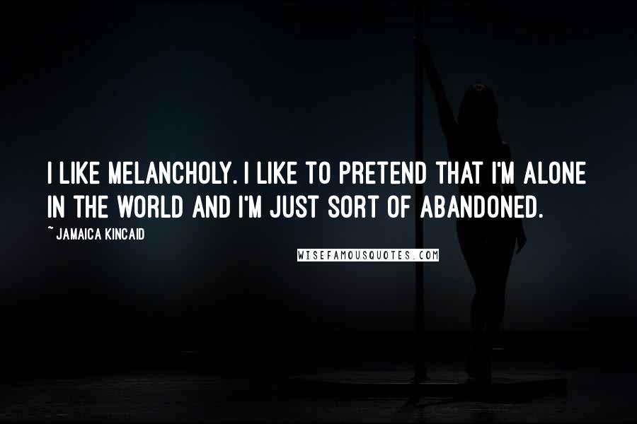 Jamaica Kincaid Quotes: I like melancholy. I like to pretend that I'm alone in the world and I'm just sort of abandoned.