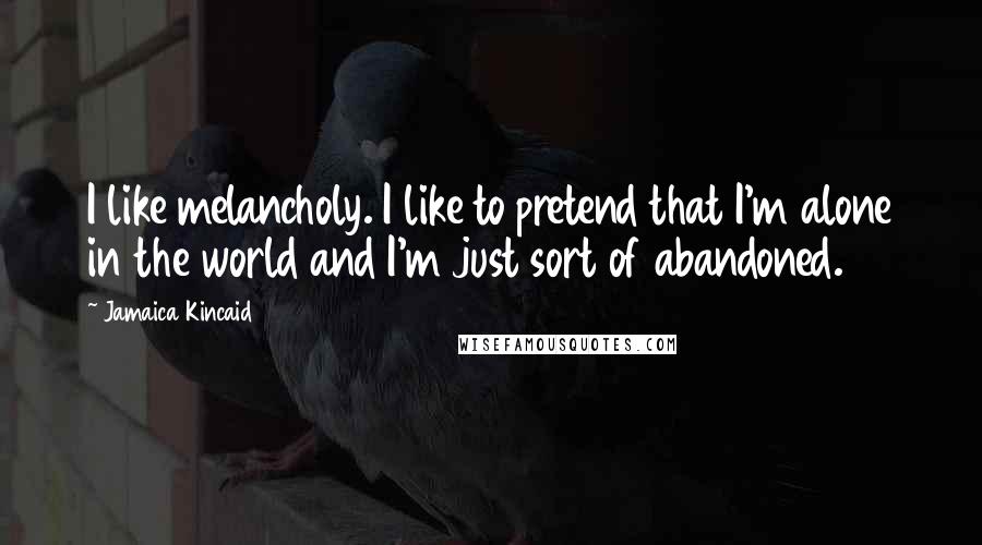 Jamaica Kincaid Quotes: I like melancholy. I like to pretend that I'm alone in the world and I'm just sort of abandoned.