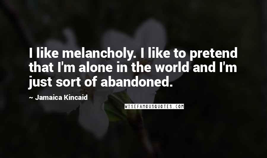 Jamaica Kincaid Quotes: I like melancholy. I like to pretend that I'm alone in the world and I'm just sort of abandoned.