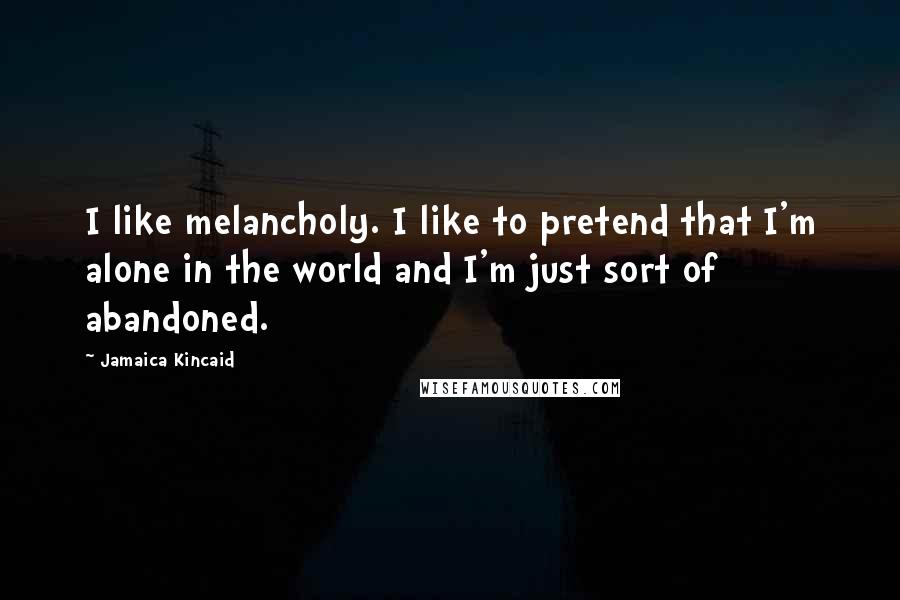 Jamaica Kincaid Quotes: I like melancholy. I like to pretend that I'm alone in the world and I'm just sort of abandoned.