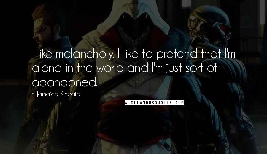 Jamaica Kincaid Quotes: I like melancholy. I like to pretend that I'm alone in the world and I'm just sort of abandoned.