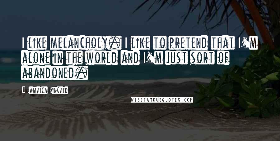 Jamaica Kincaid Quotes: I like melancholy. I like to pretend that I'm alone in the world and I'm just sort of abandoned.