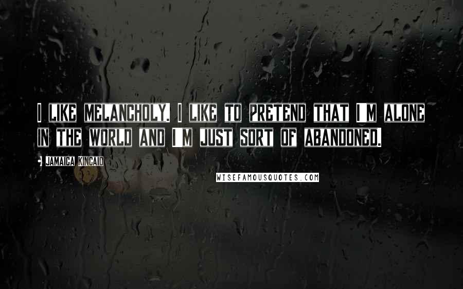 Jamaica Kincaid Quotes: I like melancholy. I like to pretend that I'm alone in the world and I'm just sort of abandoned.