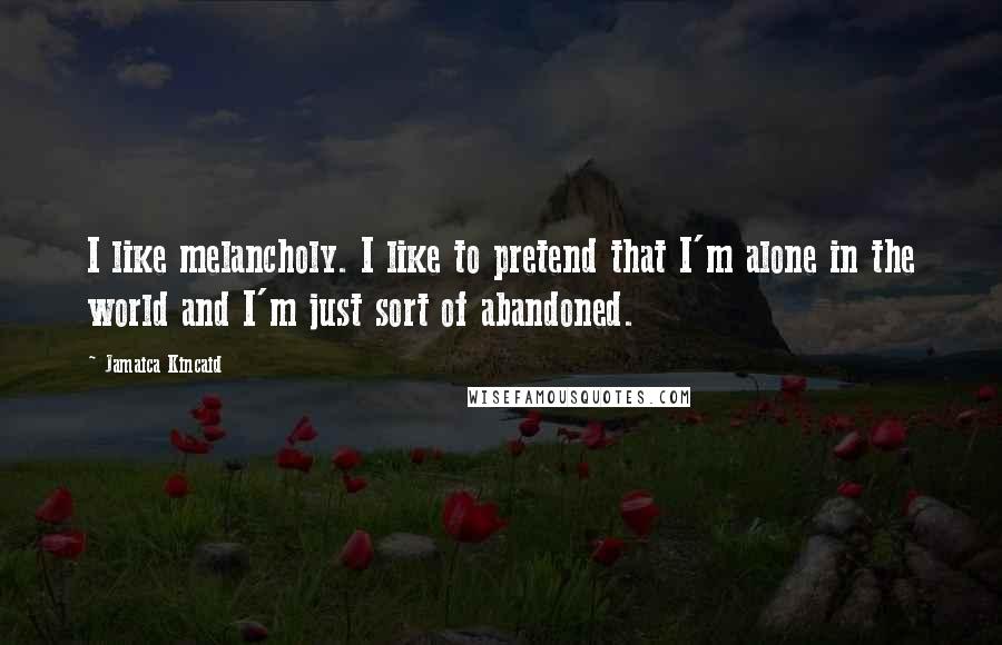 Jamaica Kincaid Quotes: I like melancholy. I like to pretend that I'm alone in the world and I'm just sort of abandoned.