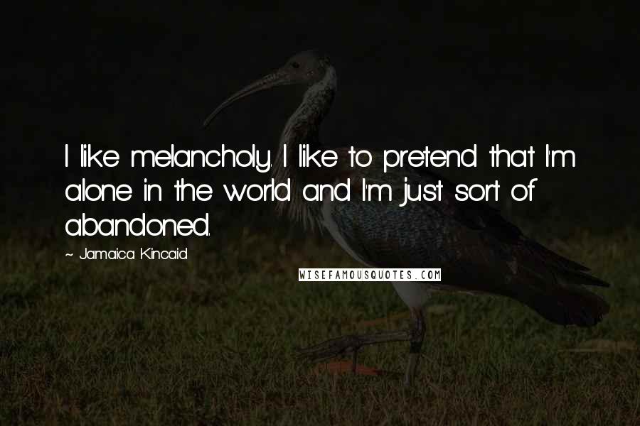 Jamaica Kincaid Quotes: I like melancholy. I like to pretend that I'm alone in the world and I'm just sort of abandoned.