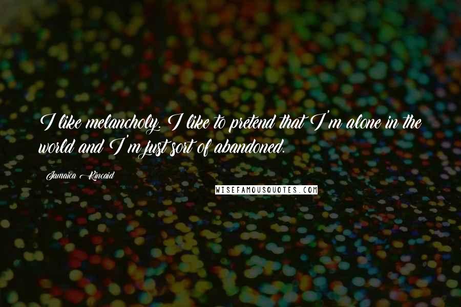 Jamaica Kincaid Quotes: I like melancholy. I like to pretend that I'm alone in the world and I'm just sort of abandoned.