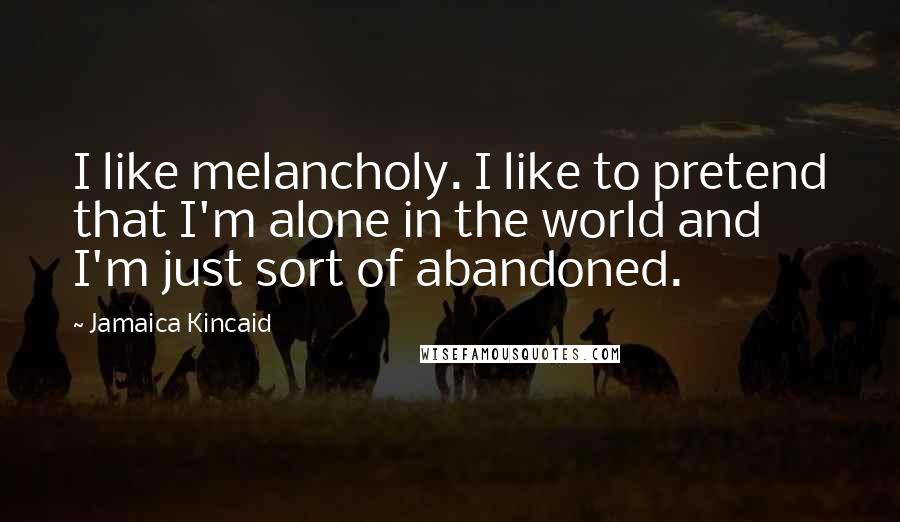 Jamaica Kincaid Quotes: I like melancholy. I like to pretend that I'm alone in the world and I'm just sort of abandoned.